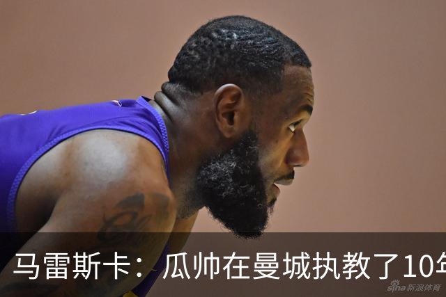 马雷斯卡：瓜帅在曼城执教了10年，他取得的成就值得所有人尊重